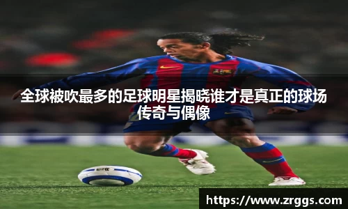 全球被吹最多的足球明星揭晓谁才是真正的球场传奇与偶像